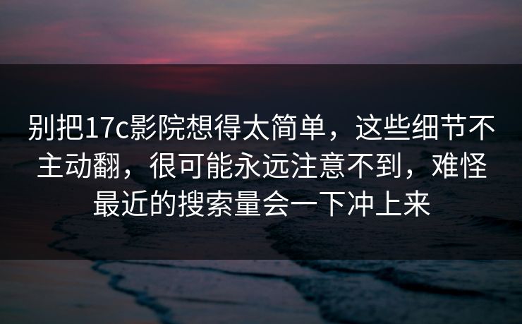 别把17c影院想得太简单，这些细节不主动翻，很可能永远注意不到，难怪最近的搜索量会一下冲上来